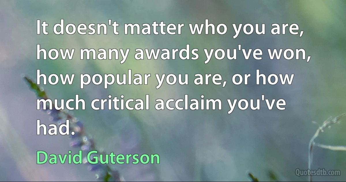 It doesn't matter who you are, how many awards you've won, how popular you are, or how much critical acclaim you've had. (David Guterson)