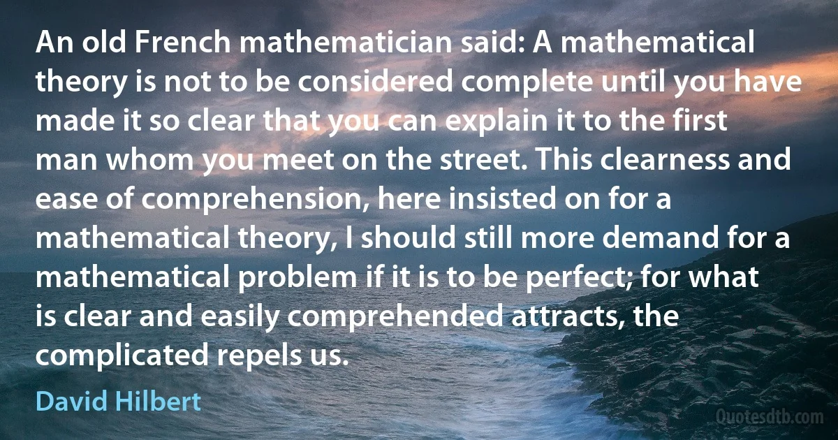 An old French mathematician said: A mathematical theory is not to be considered complete until you have made it so clear that you can explain it to the first man whom you meet on the street. This clearness and ease of comprehension, here insisted on for a mathematical theory, I should still more demand for a mathematical problem if it is to be perfect; for what is clear and easily comprehended attracts, the complicated repels us. (David Hilbert)