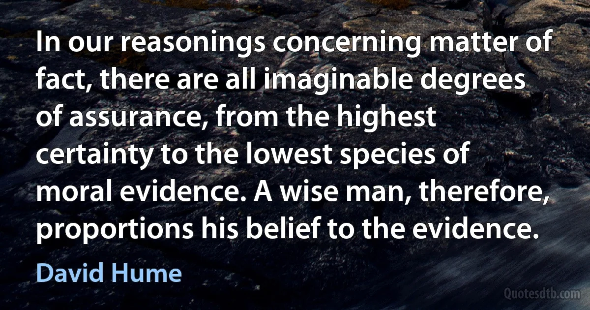 In our reasonings concerning matter of fact, there are all imaginable degrees of assurance, from the highest certainty to the lowest species of moral evidence. A wise man, therefore, proportions his belief to the evidence. (David Hume)