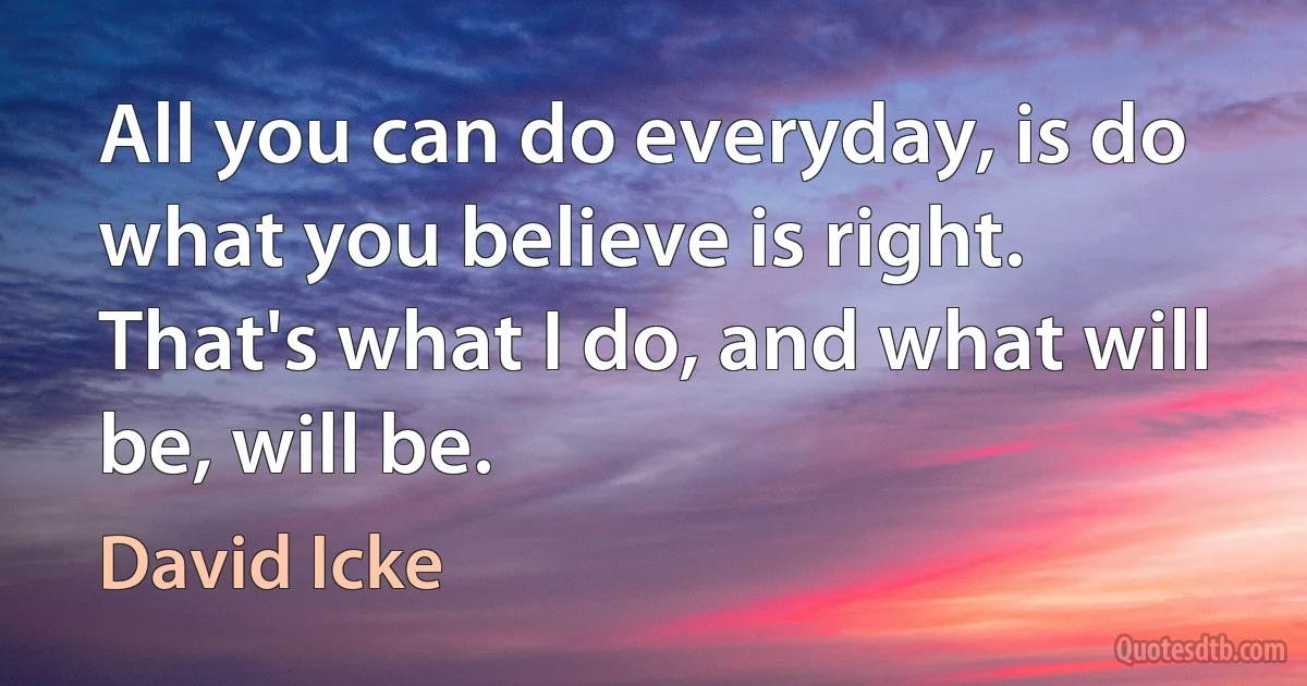 All you can do everyday, is do what you believe is right. That's what I do, and what will be, will be. (David Icke)