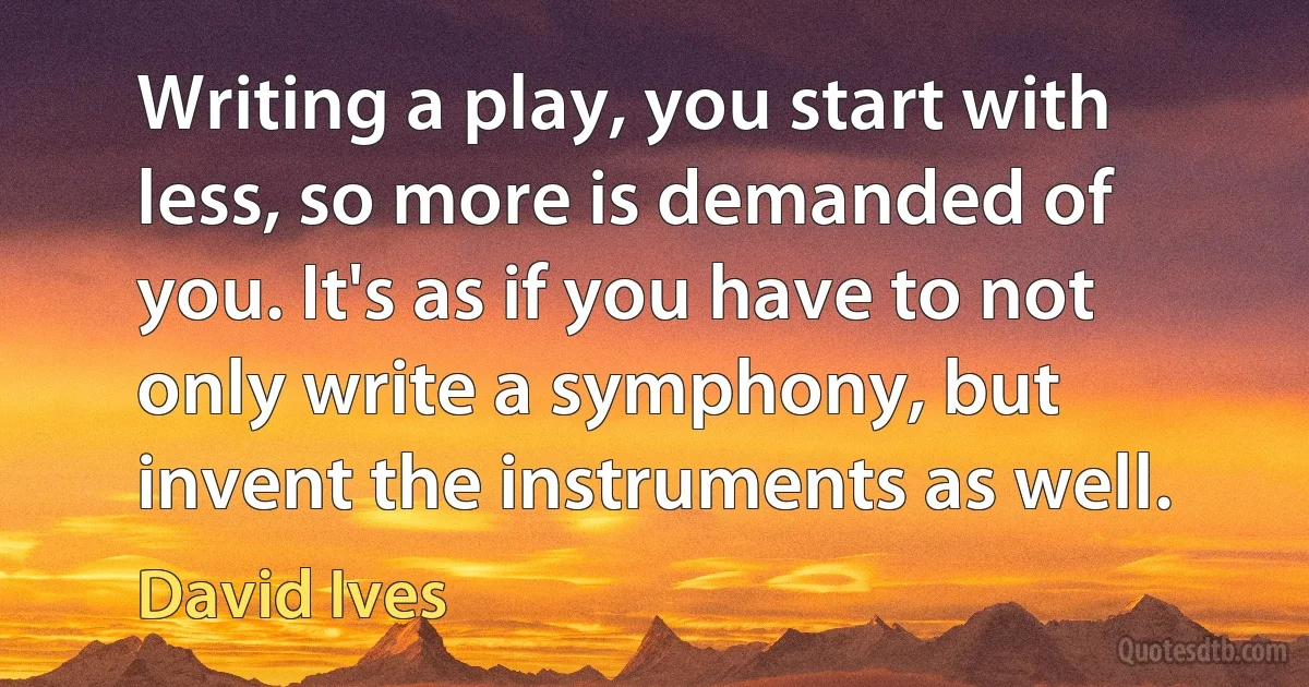 Writing a play, you start with less, so more is demanded of you. It's as if you have to not only write a symphony, but invent the instruments as well. (David Ives)