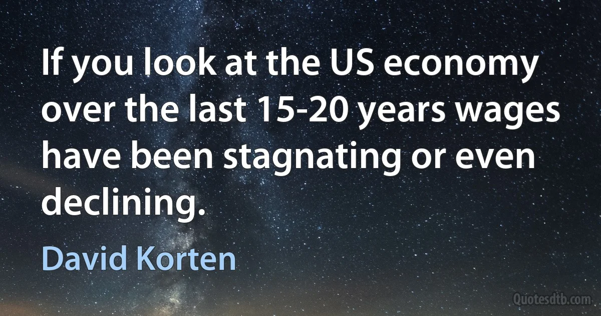 If you look at the US economy over the last 15-20 years wages have been stagnating or even declining. (David Korten)