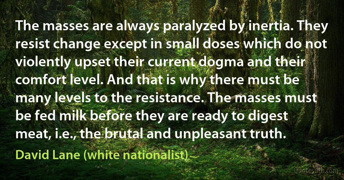 The masses are always paralyzed by inertia. They resist change except in small doses which do not violently upset their current dogma and their comfort level. And that is why there must be many levels to the resistance. The masses must be fed milk before they are ready to digest meat, i.e., the brutal and unpleasant truth. (David Lane (white nationalist))