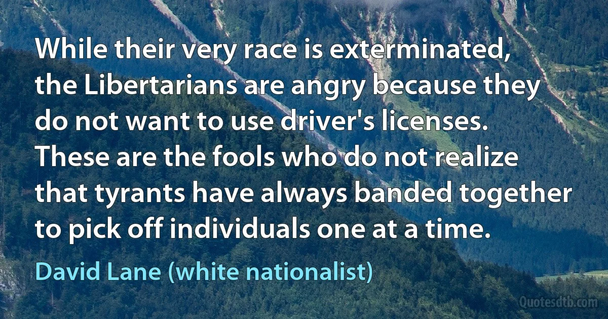 While their very race is exterminated, the Libertarians are angry because they do not want to use driver's licenses. These are the fools who do not realize that tyrants have always banded together to pick off individuals one at a time. (David Lane (white nationalist))