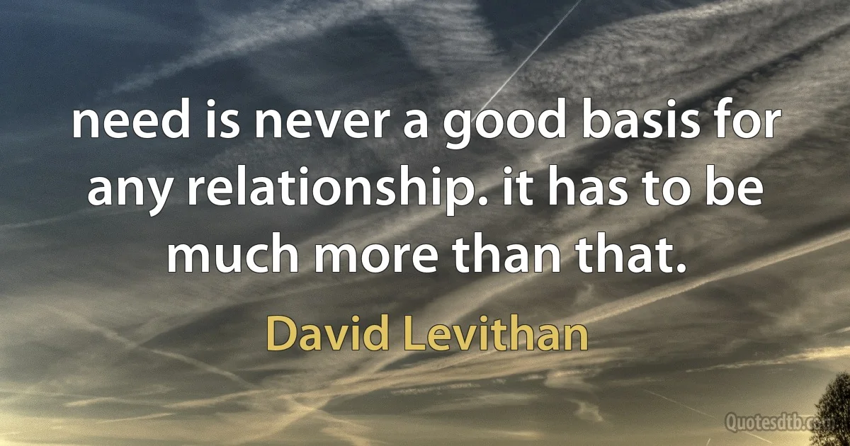 need is never a good basis for any relationship. it has to be much more than that. (David Levithan)