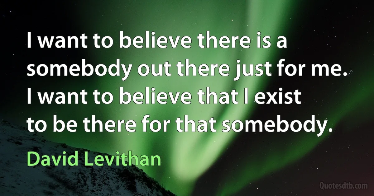 I want to believe there is a somebody out there just for me. I want to believe that I exist to be there for that somebody. (David Levithan)