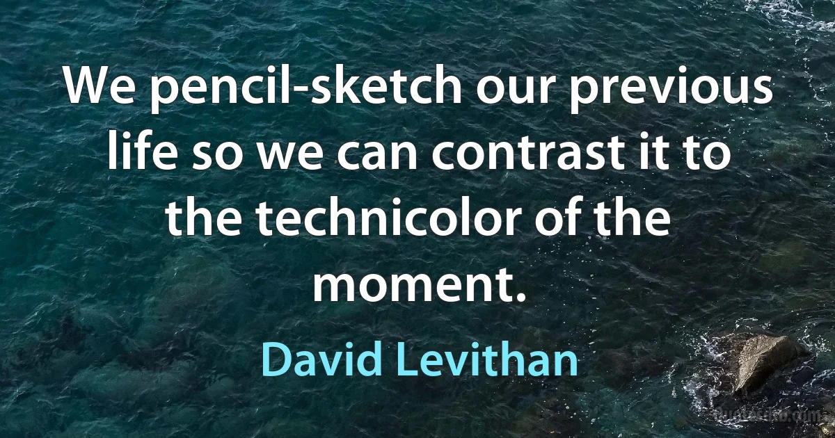 We pencil-sketch our previous life so we can contrast it to the technicolor of the moment. (David Levithan)