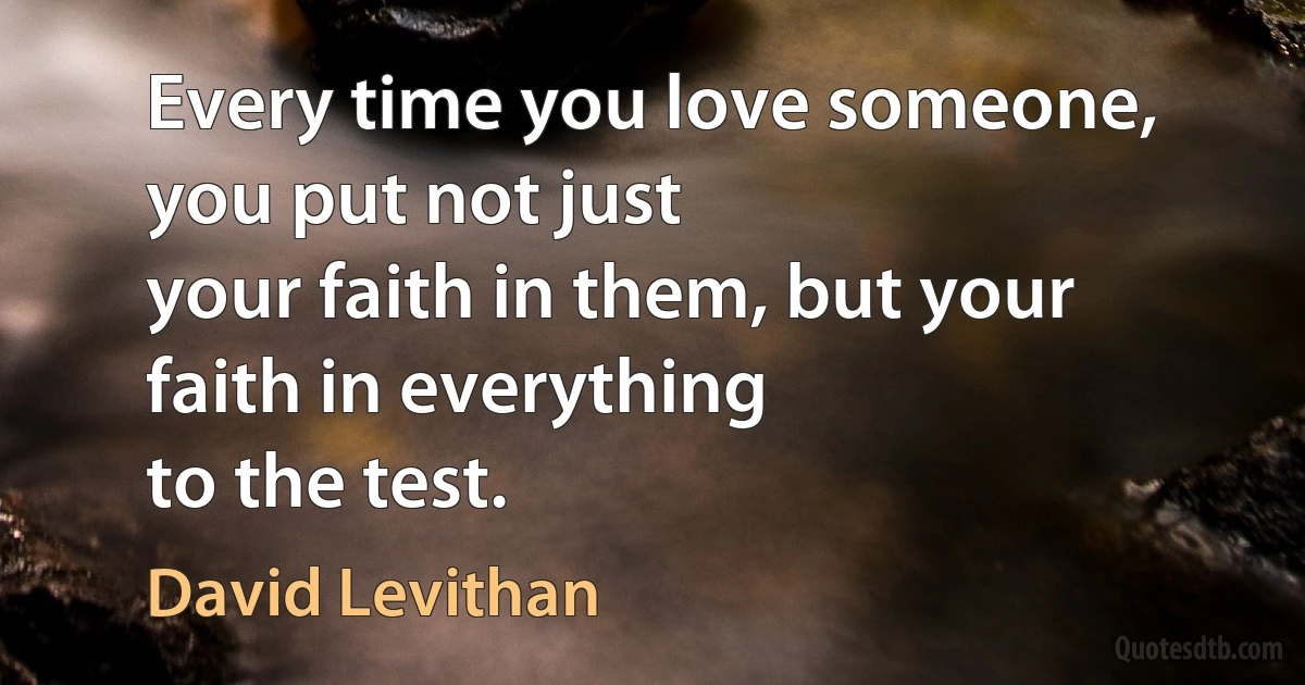 Every time you love someone, you put not just
your faith in them, but your faith in everything
to the test. (David Levithan)