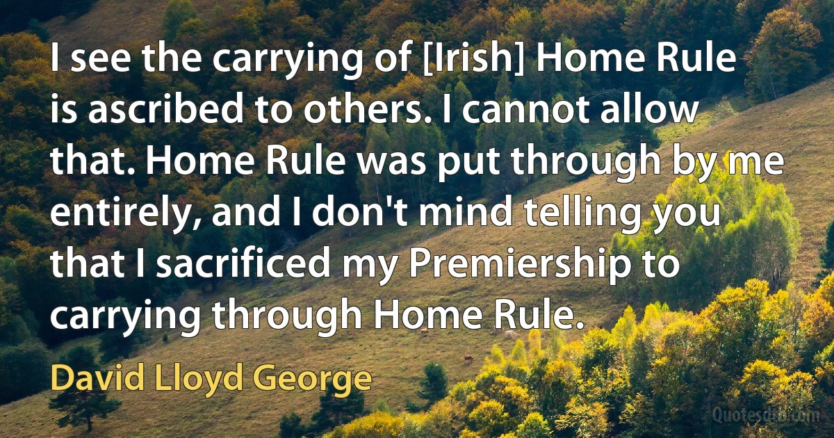 I see the carrying of [Irish] Home Rule is ascribed to others. I cannot allow that. Home Rule was put through by me entirely, and I don't mind telling you that I sacrificed my Premiership to carrying through Home Rule. (David Lloyd George)