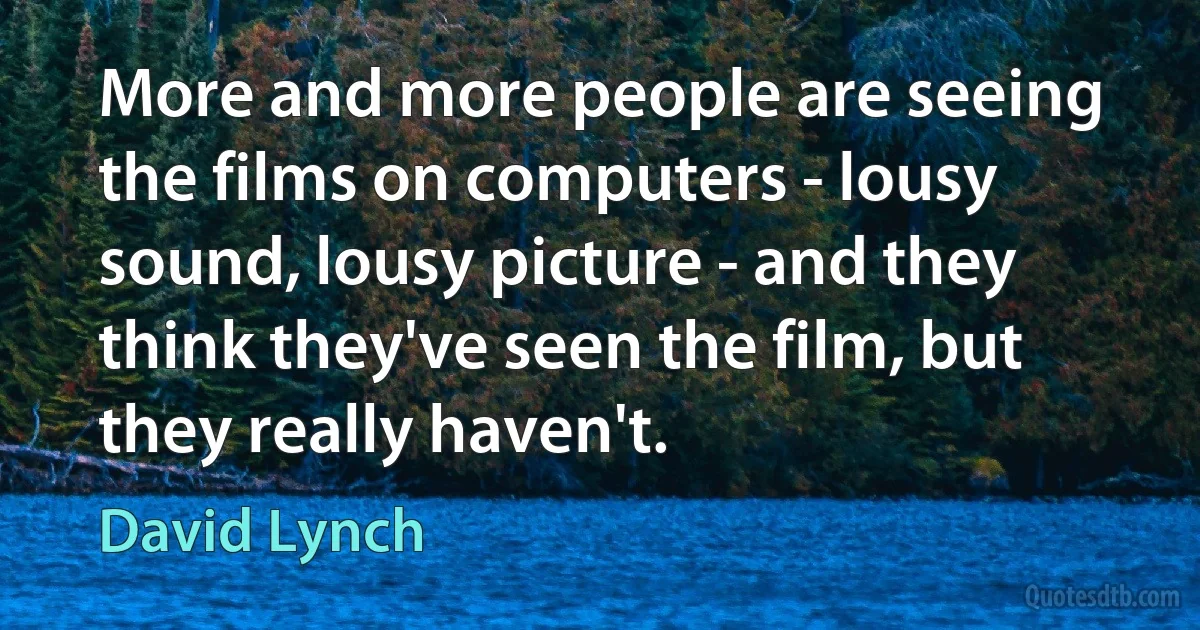 More and more people are seeing the films on computers - lousy sound, lousy picture - and they think they've seen the film, but they really haven't. (David Lynch)