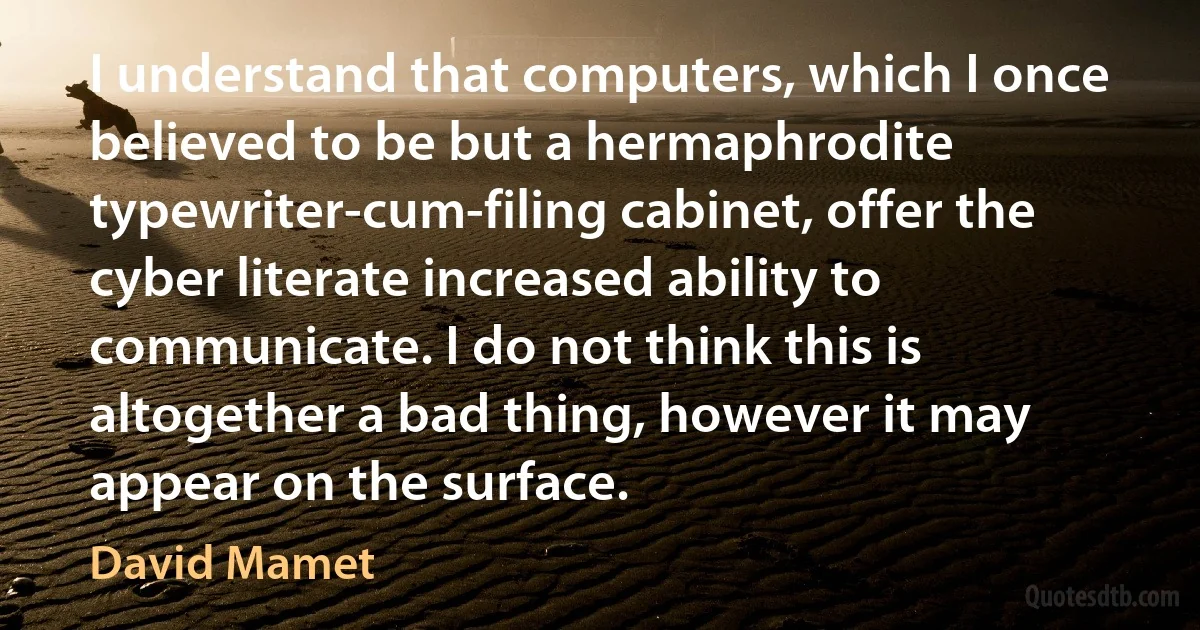 I understand that computers, which I once believed to be but a hermaphrodite typewriter-cum-filing cabinet, offer the cyber literate increased ability to communicate. I do not think this is altogether a bad thing, however it may appear on the surface. (David Mamet)