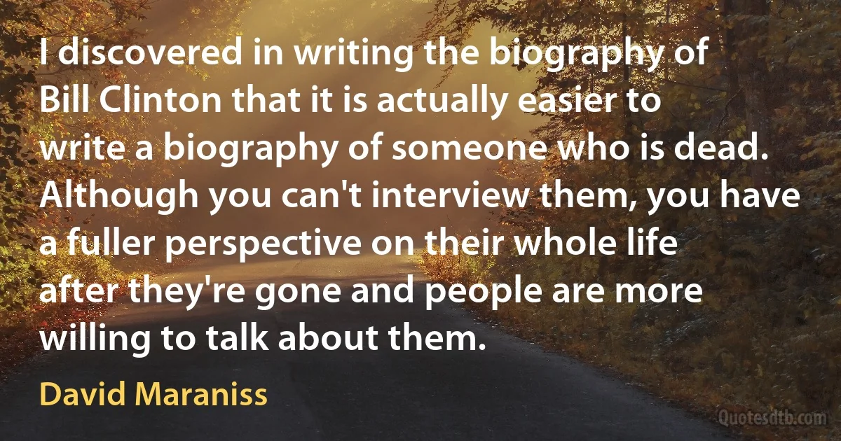 I discovered in writing the biography of Bill Clinton that it is actually easier to write a biography of someone who is dead. Although you can't interview them, you have a fuller perspective on their whole life after they're gone and people are more willing to talk about them. (David Maraniss)