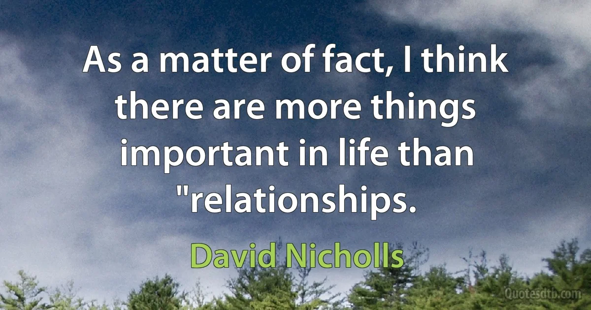 As a matter of fact, I think there are more things important in life than "relationships. (David Nicholls)