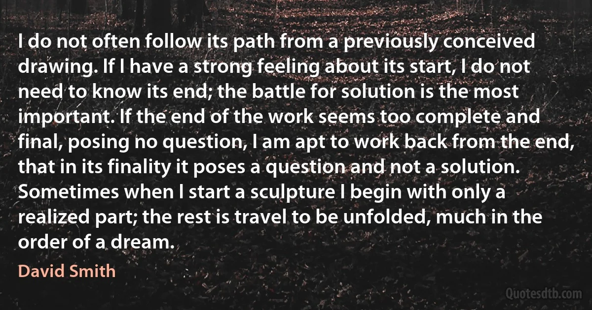 I do not often follow its path from a previously conceived drawing. If I have a strong feeling about its start, I do not need to know its end; the battle for solution is the most important. If the end of the work seems too complete and final, posing no question, I am apt to work back from the end, that in its finality it poses a question and not a solution.
Sometimes when I start a sculpture I begin with only a realized part; the rest is travel to be unfolded, much in the order of a dream. (David Smith)