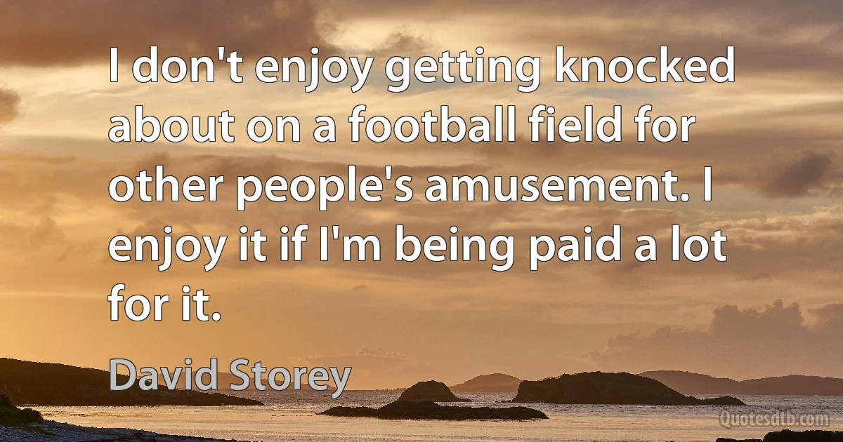 I don't enjoy getting knocked about on a football field for other people's amusement. I enjoy it if I'm being paid a lot for it. (David Storey)