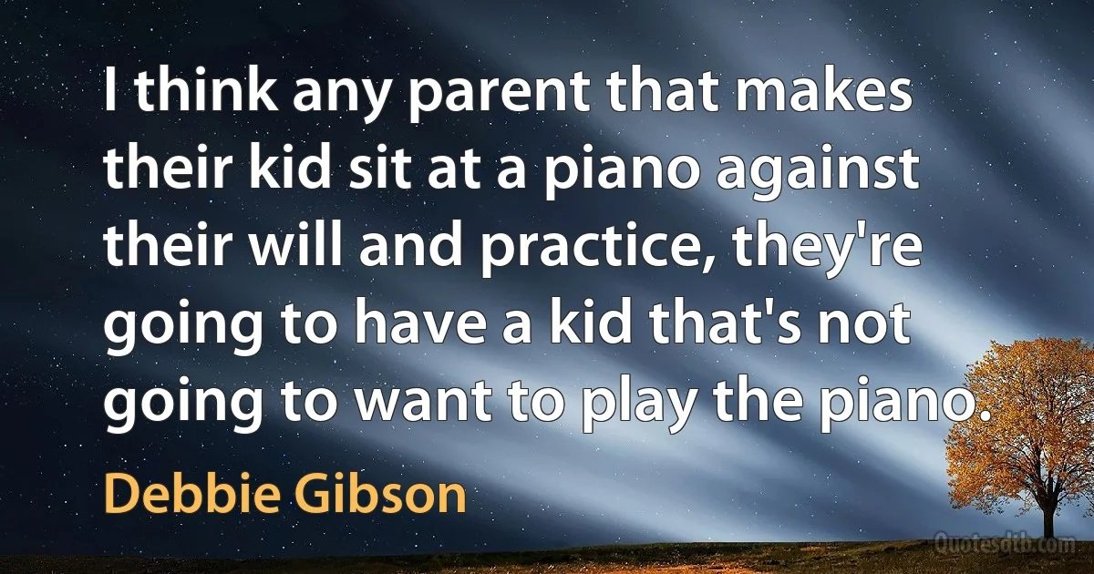 I think any parent that makes their kid sit at a piano against their will and practice, they're going to have a kid that's not going to want to play the piano. (Debbie Gibson)