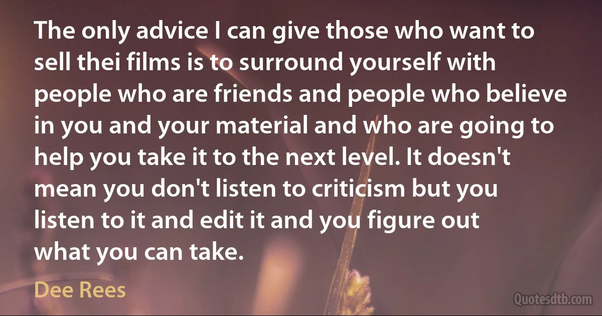 The only advice I can give those who want to sell thei films is to surround yourself with people who are friends and people who believe in you and your material and who are going to help you take it to the next level. It doesn't mean you don't listen to criticism but you listen to it and edit it and you figure out what you can take. (Dee Rees)