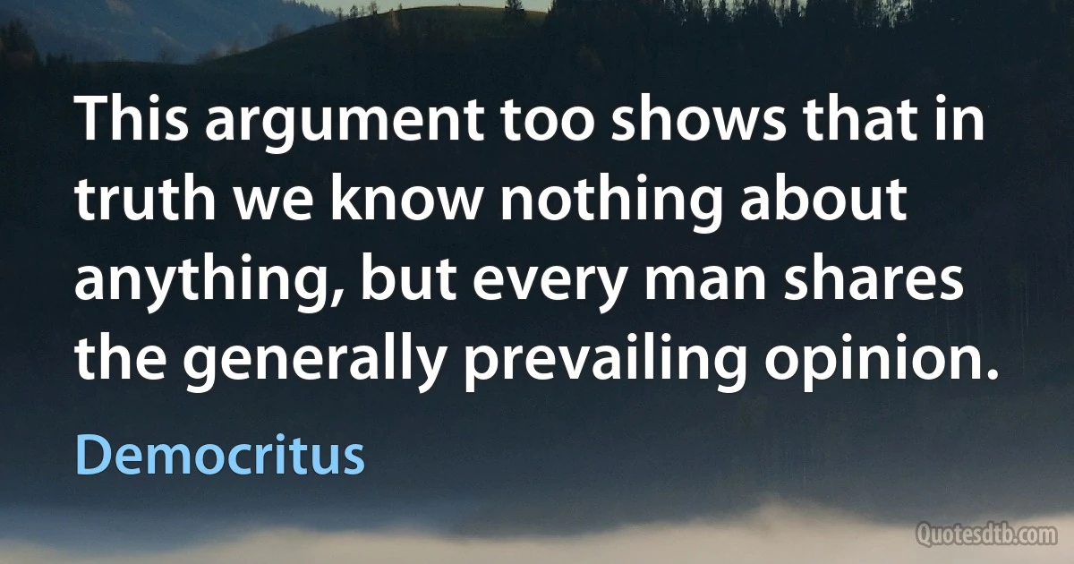 This argument too shows that in truth we know nothing about anything, but every man shares the generally prevailing opinion. (Democritus)