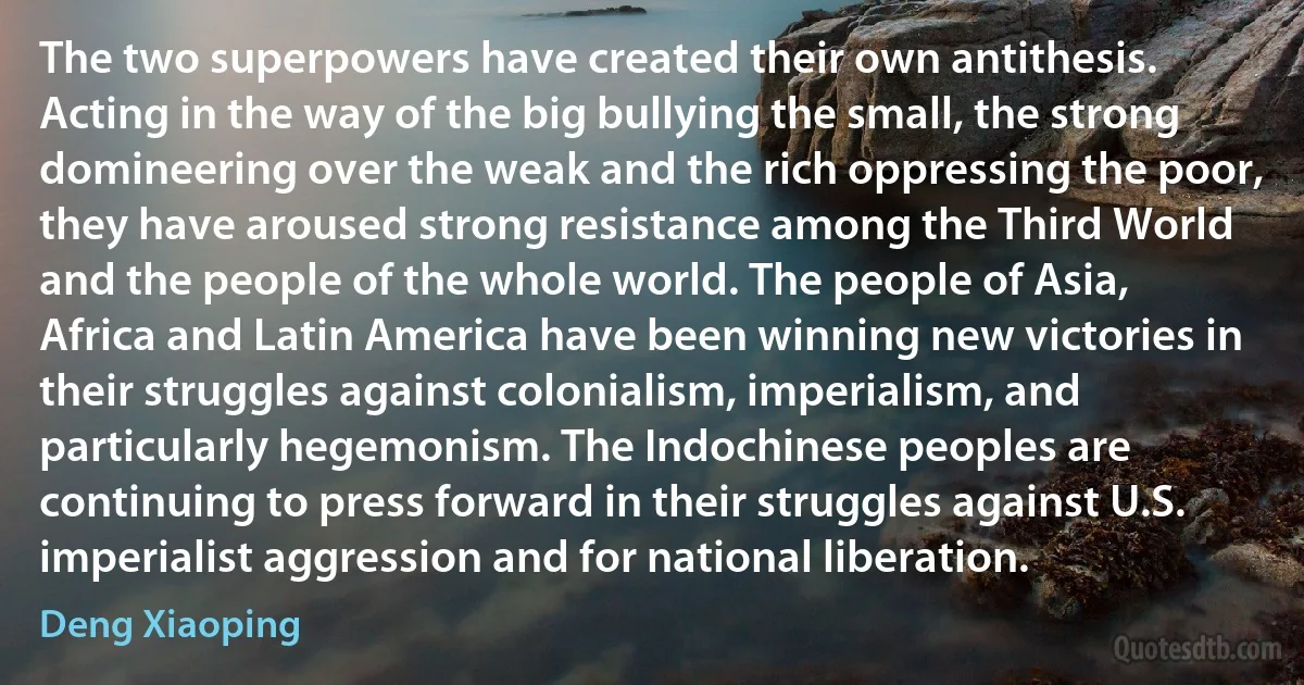 The two superpowers have created their own antithesis. Acting in the way of the big bullying the small, the strong domineering over the weak and the rich oppressing the poor, they have aroused strong resistance among the Third World and the people of the whole world. The people of Asia, Africa and Latin America have been winning new victories in their struggles against colonialism, imperialism, and particularly hegemonism. The Indochinese peoples are continuing to press forward in their struggles against U.S. imperialist aggression and for national liberation. (Deng Xiaoping)