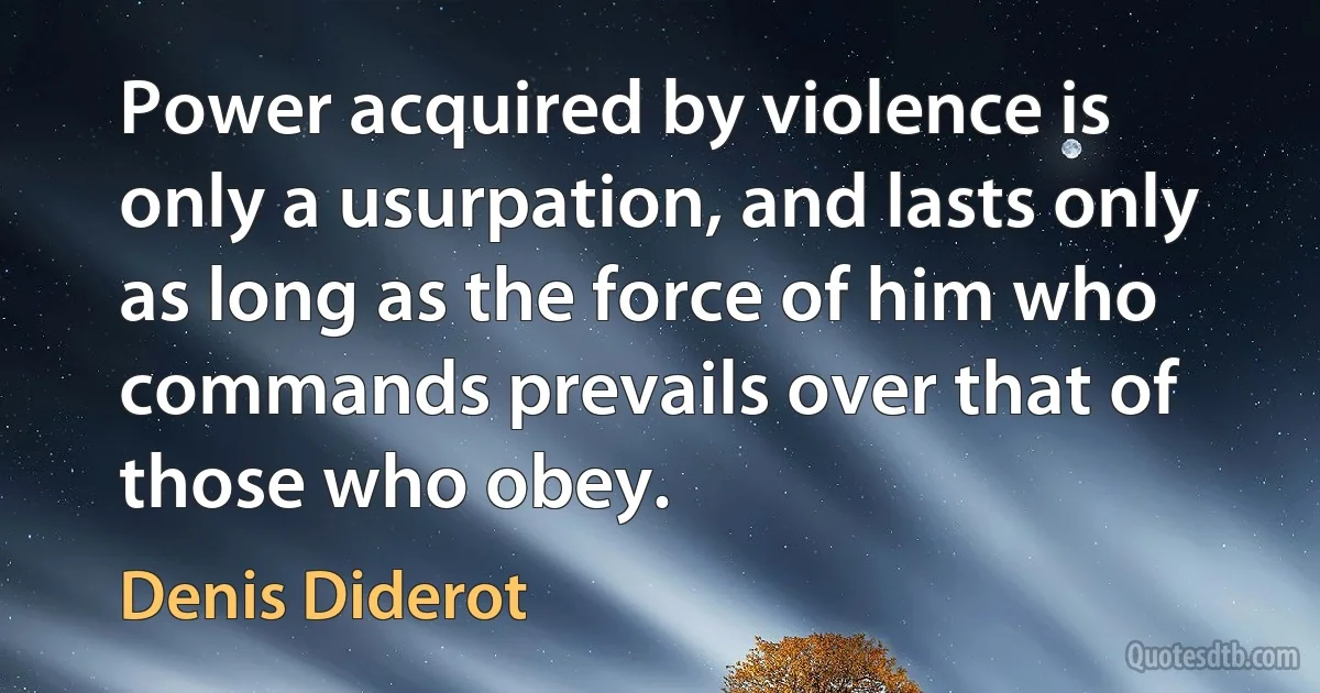 Power acquired by violence is only a usurpation, and lasts only as long as the force of him who commands prevails over that of those who obey. (Denis Diderot)