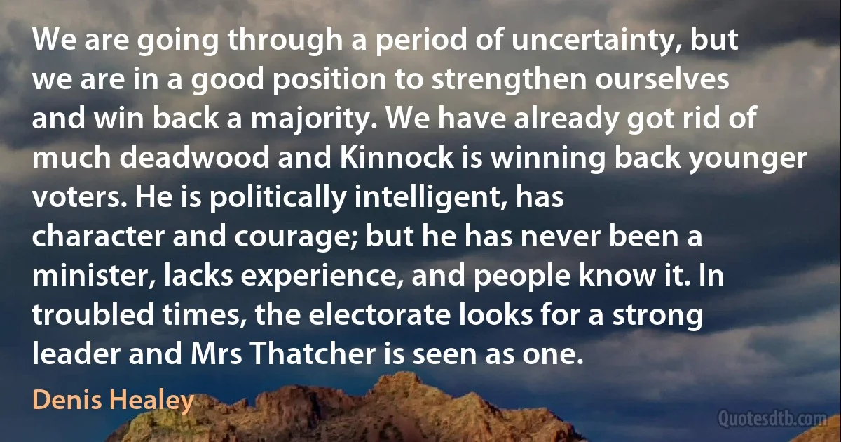 We are going through a period of uncertainty, but we are in a good position to strengthen ourselves and win back a majority. We have already got rid of much deadwood and Kinnock is winning back younger voters. He is politically intelligent, has character and courage; but he has never been a minister, lacks experience, and people know it. In troubled times, the electorate looks for a strong leader and Mrs Thatcher is seen as one. (Denis Healey)