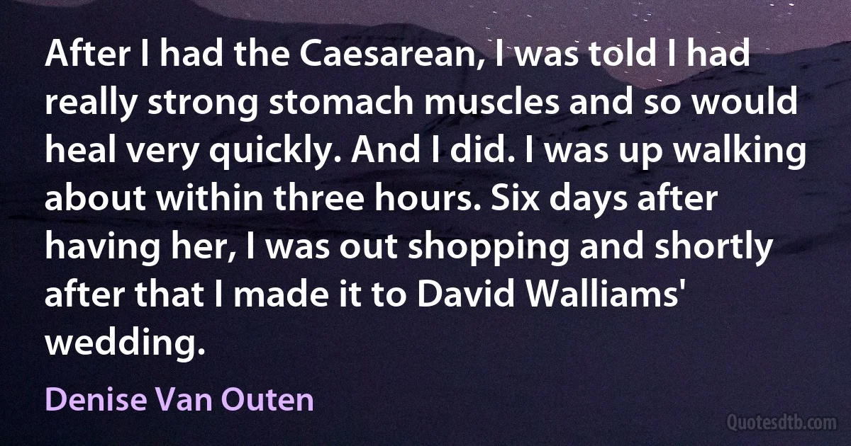 After I had the Caesarean, I was told I had really strong stomach muscles and so would heal very quickly. And I did. I was up walking about within three hours. Six days after having her, I was out shopping and shortly after that I made it to David Walliams' wedding. (Denise Van Outen)