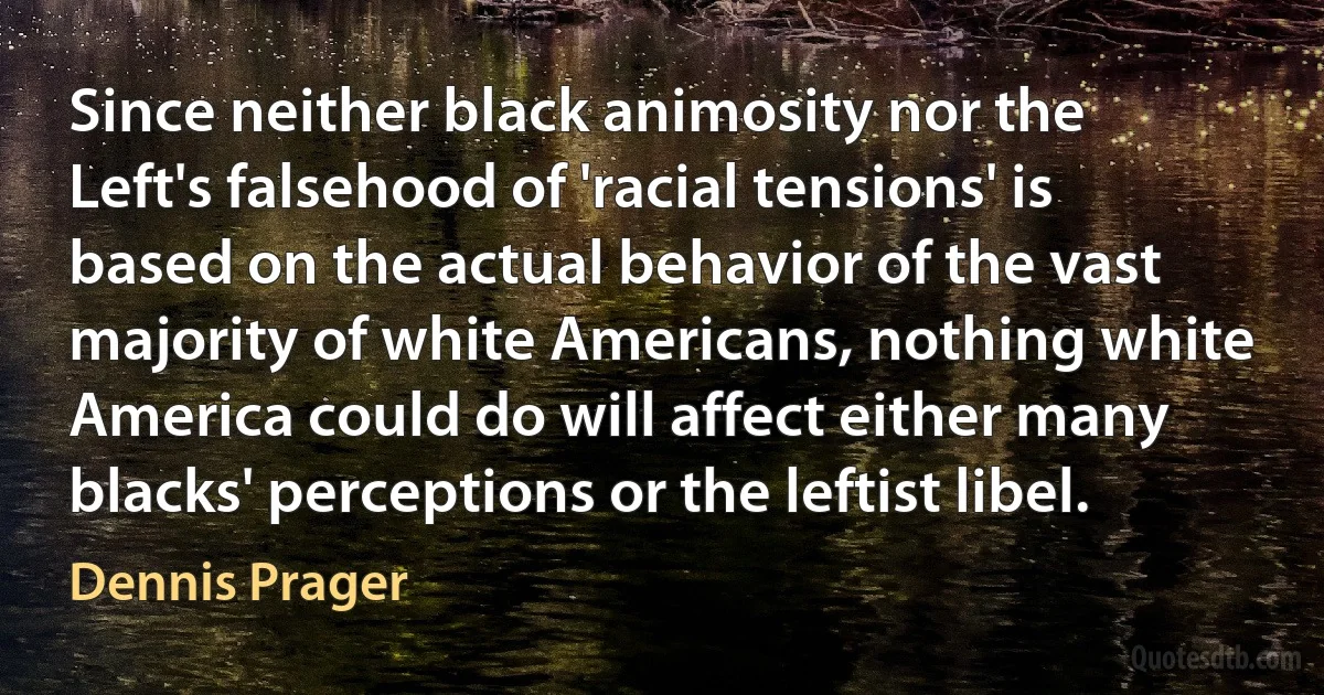 Since neither black animosity nor the Left's falsehood of 'racial tensions' is based on the actual behavior of the vast majority of white Americans, nothing white America could do will affect either many blacks' perceptions or the leftist libel. (Dennis Prager)