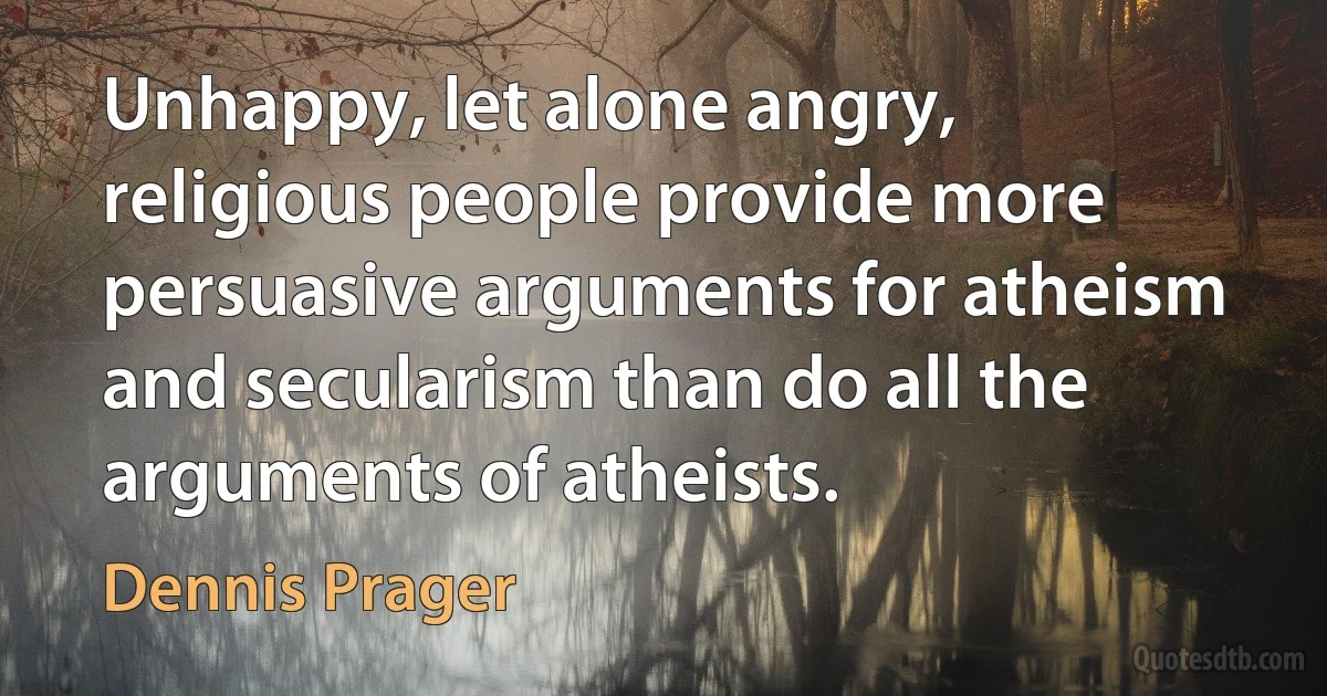 Unhappy, let alone angry, religious people provide more persuasive arguments for atheism and secularism than do all the arguments of atheists. (Dennis Prager)