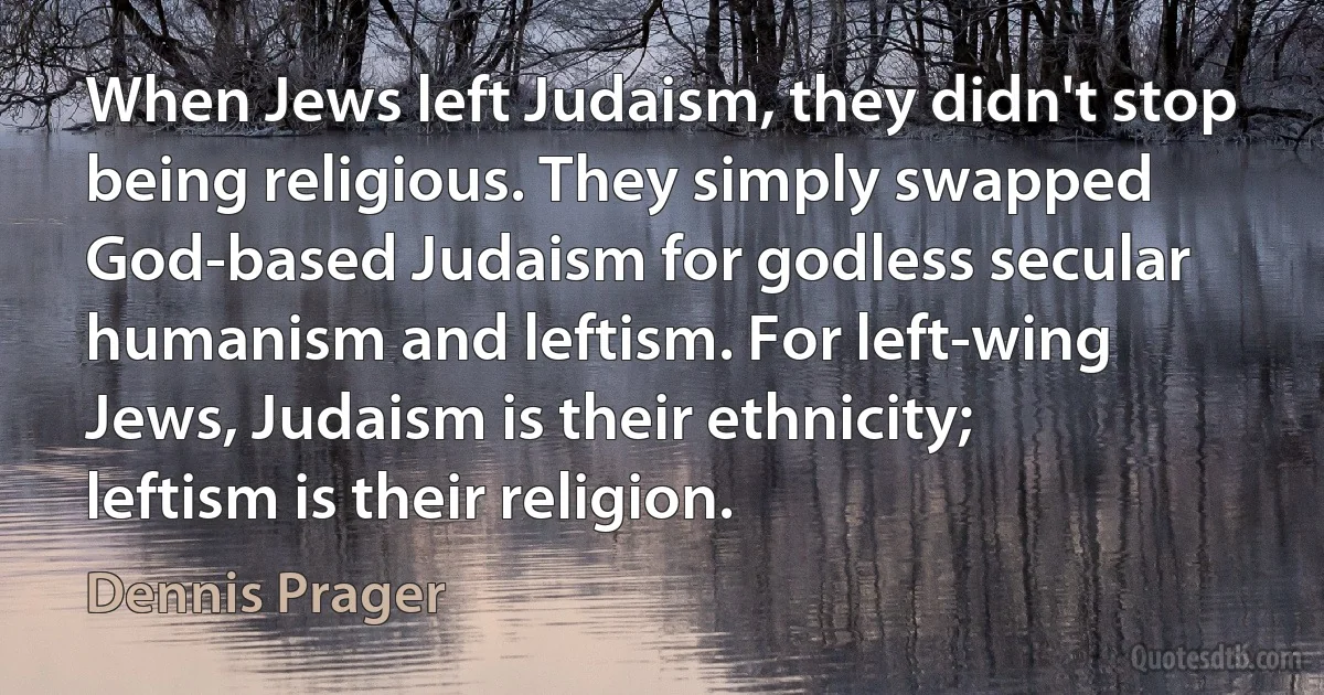 When Jews left Judaism, they didn't stop being religious. They simply swapped God-based Judaism for godless secular humanism and leftism. For left-wing Jews, Judaism is their ethnicity; leftism is their religion. (Dennis Prager)