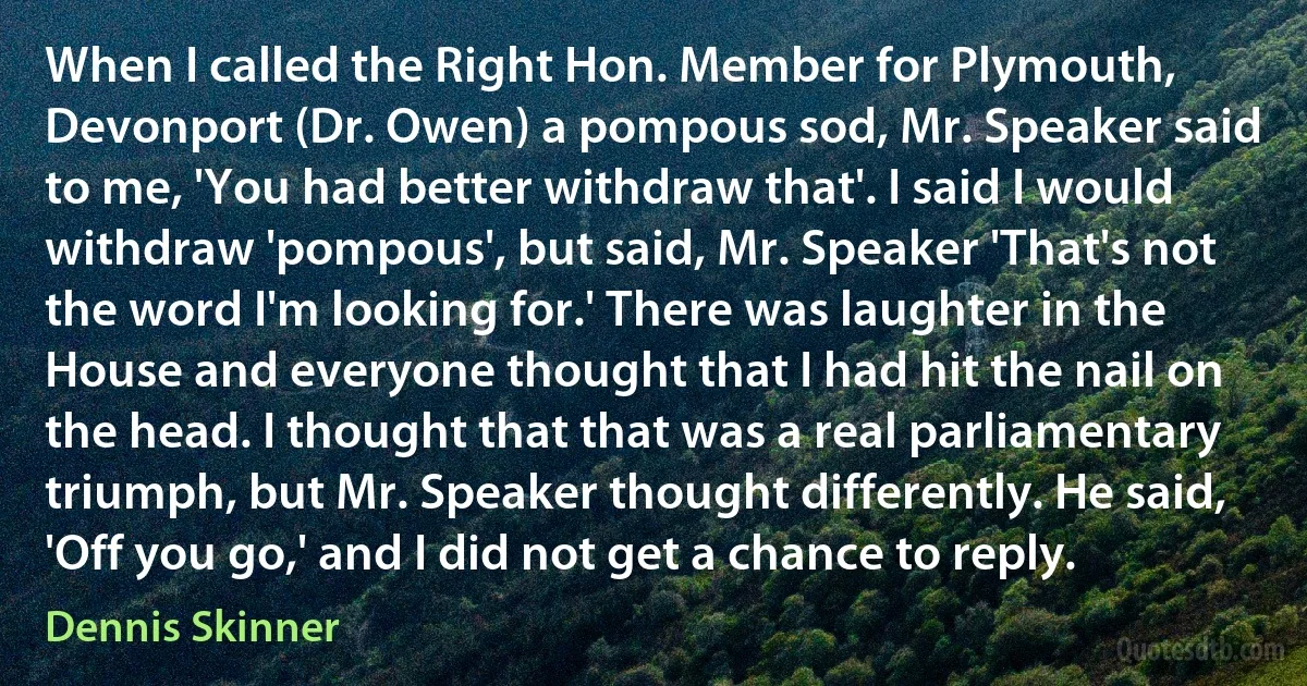 When I called the Right Hon. Member for Plymouth, Devonport (Dr. Owen) a pompous sod, Mr. Speaker said to me, 'You had better withdraw that'. I said I would withdraw 'pompous', but said, Mr. Speaker 'That's not the word I'm looking for.' There was laughter in the House and everyone thought that I had hit the nail on the head. I thought that that was a real parliamentary triumph, but Mr. Speaker thought differently. He said, 'Off you go,' and I did not get a chance to reply. (Dennis Skinner)