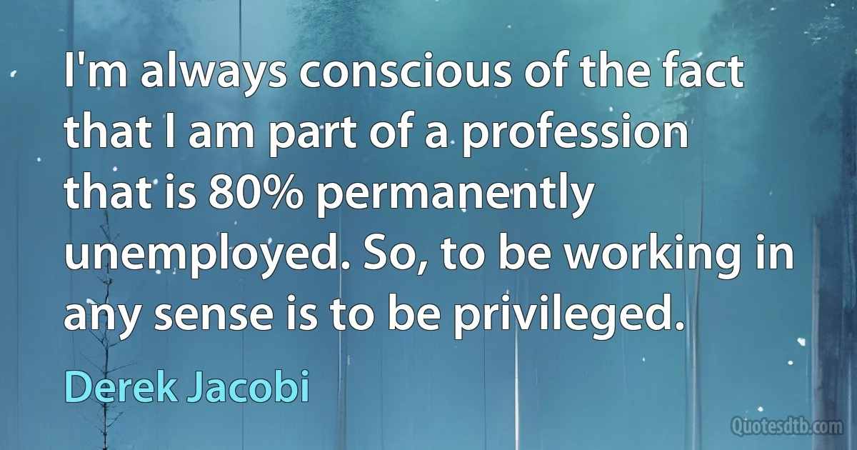 I'm always conscious of the fact that I am part of a profession that is 80% permanently unemployed. So, to be working in any sense is to be privileged. (Derek Jacobi)