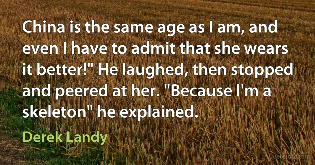 China is the same age as I am, and even I have to admit that she wears it better!" He laughed, then stopped and peered at her. "Because I'm a skeleton" he explained. (Derek Landy)