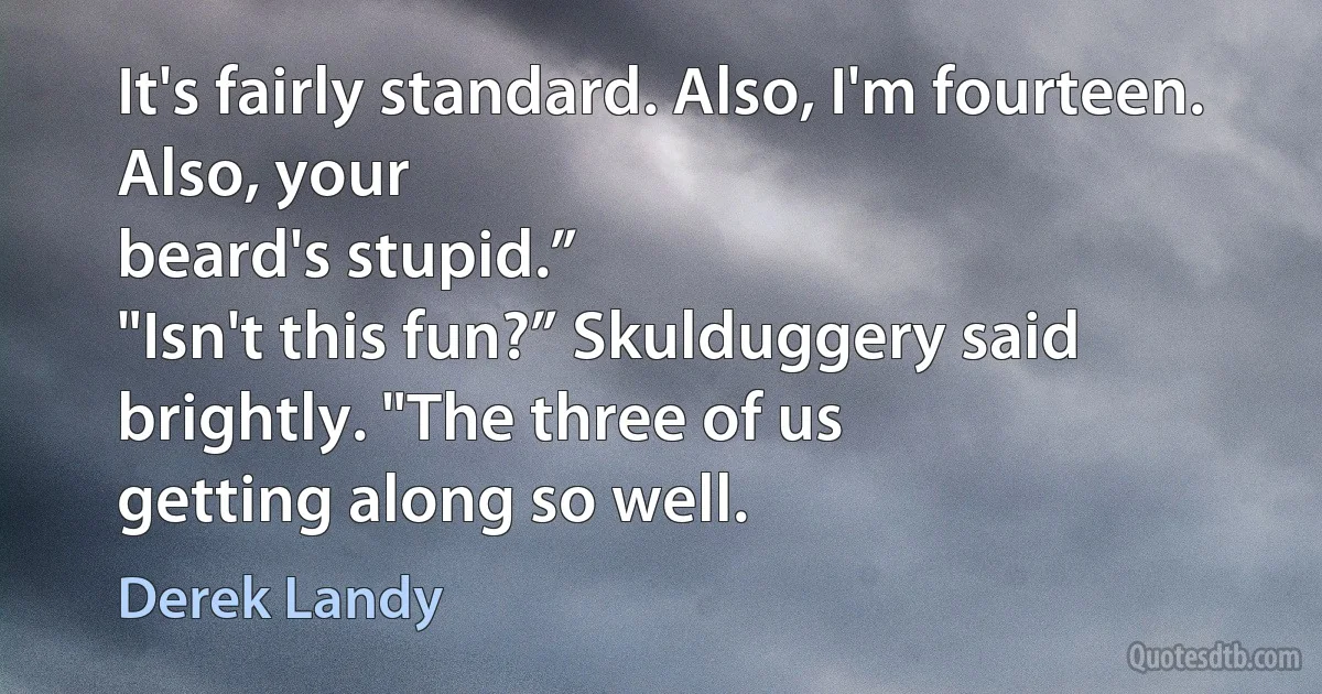 It's fairly standard. Also, I'm fourteen. Also, your
beard's stupid.”
"Isn't this fun?” Skulduggery said brightly. "The three of us
getting along so well. (Derek Landy)