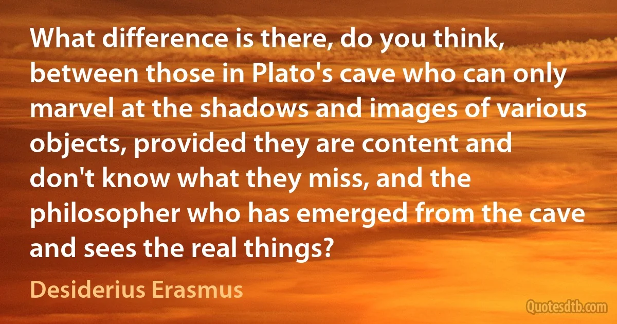 What difference is there, do you think, between those in Plato's cave who can only marvel at the shadows and images of various objects, provided they are content and don't know what they miss, and the philosopher who has emerged from the cave and sees the real things? (Desiderius Erasmus)