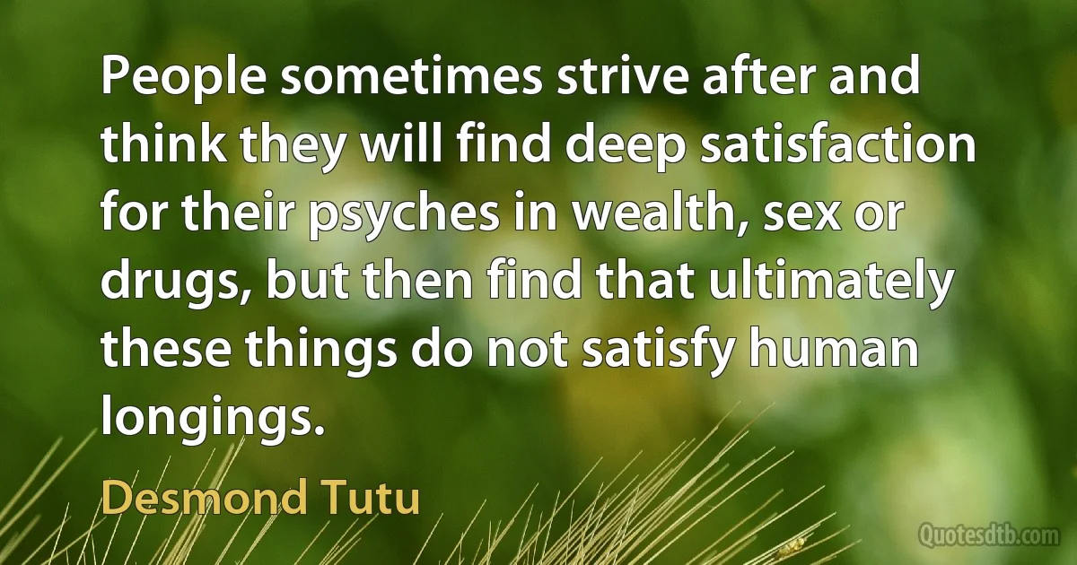 People sometimes strive after and think they will find deep satisfaction for their psyches in wealth, sex or drugs, but then find that ultimately these things do not satisfy human longings. (Desmond Tutu)