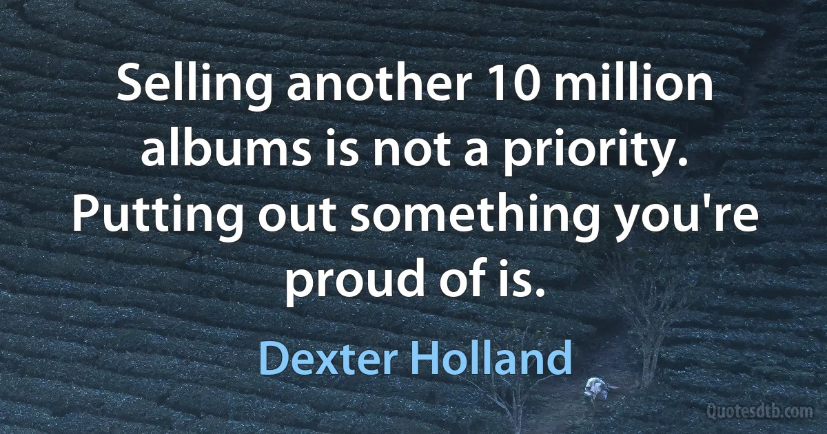 Selling another 10 million albums is not a priority. Putting out something you're proud of is. (Dexter Holland)