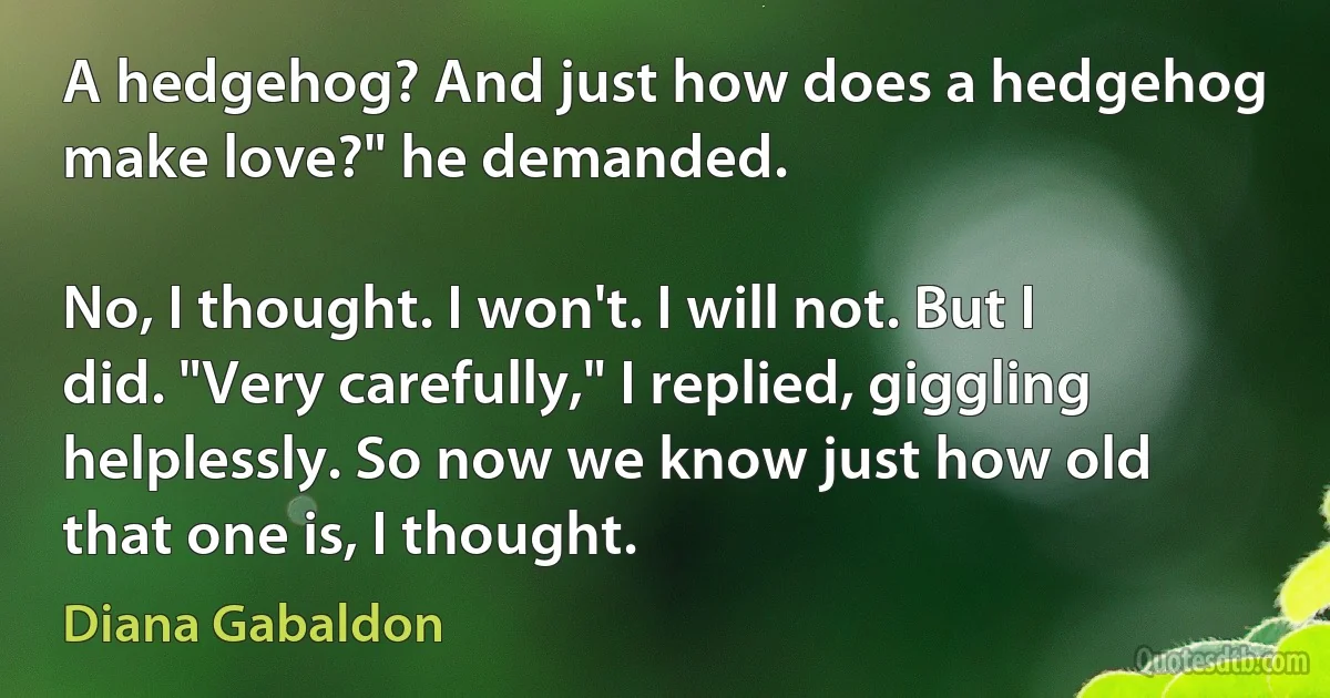 A hedgehog? And just how does a hedgehog make love?" he demanded.

No, I thought. I won't. I will not. But I did. "Very carefully," I replied, giggling helplessly. So now we know just how old that one is, I thought. (Diana Gabaldon)