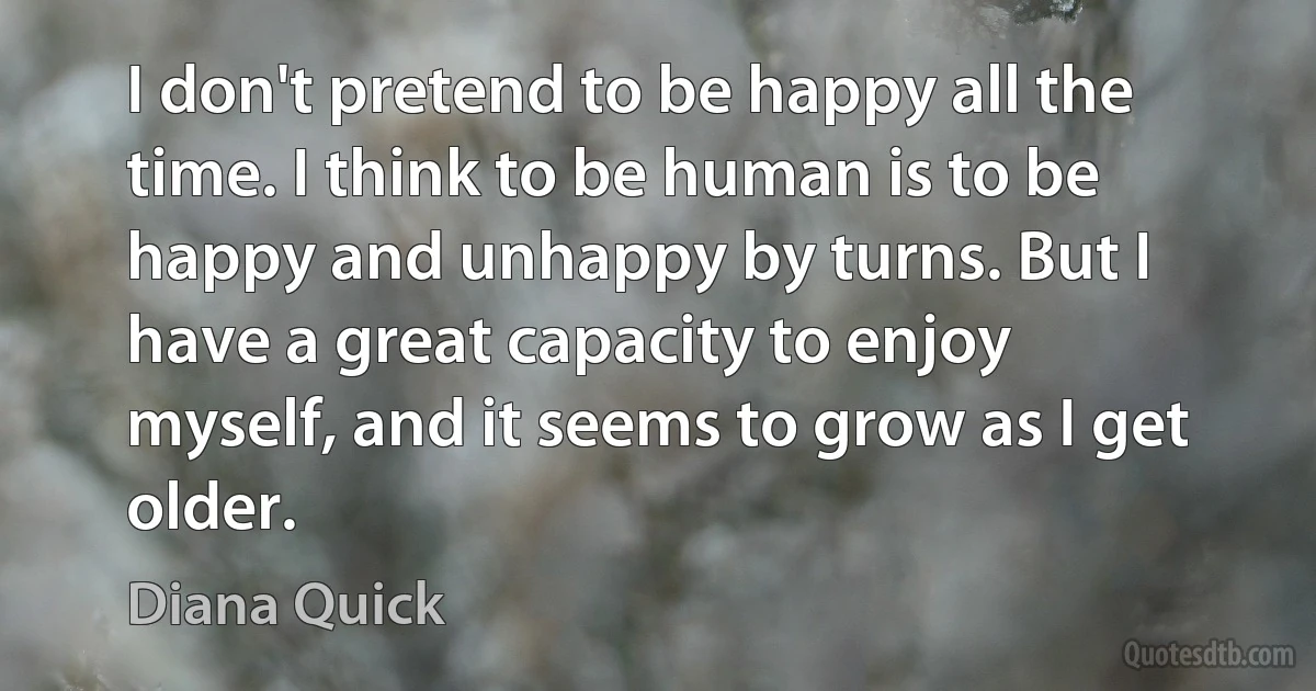 I don't pretend to be happy all the time. I think to be human is to be happy and unhappy by turns. But I have a great capacity to enjoy myself, and it seems to grow as I get older. (Diana Quick)