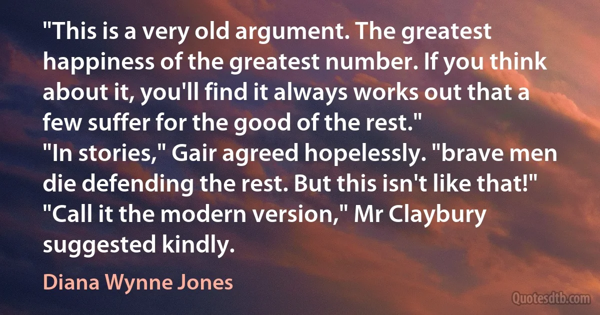 "This is a very old argument. The greatest happiness of the greatest number. If you think about it, you'll find it always works out that a few suffer for the good of the rest."
"In stories," Gair agreed hopelessly. "brave men die defending the rest. But this isn't like that!"
"Call it the modern version," Mr Claybury suggested kindly. (Diana Wynne Jones)