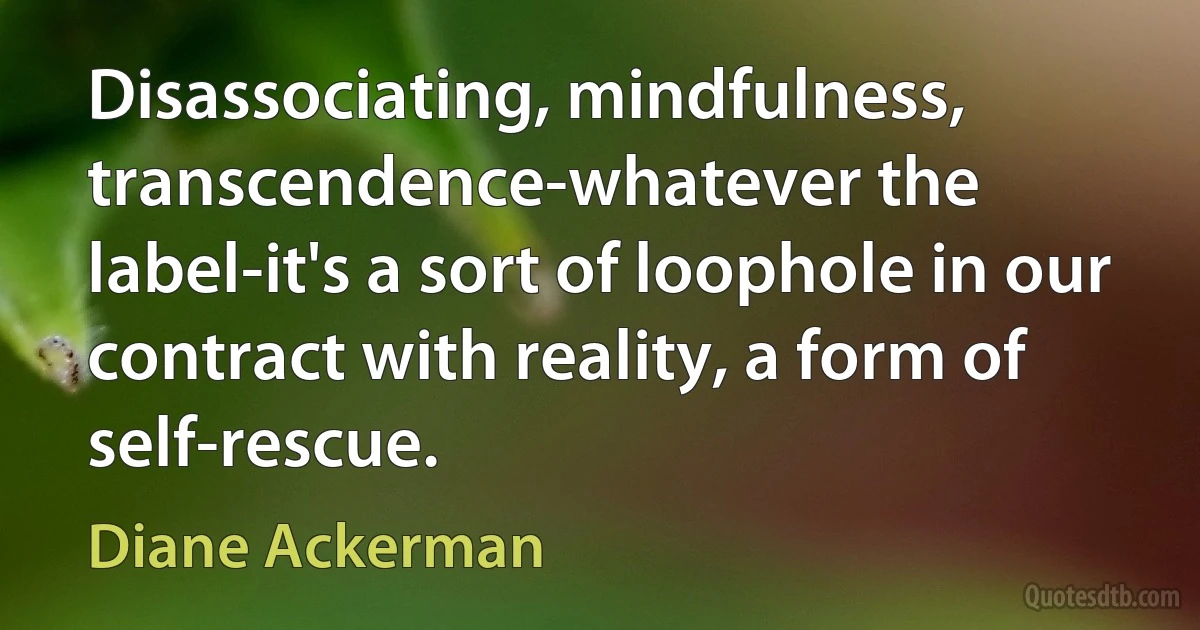 Disassociating, mindfulness, transcendence-whatever the label-it's a sort of loophole in our contract with reality, a form of self-rescue. (Diane Ackerman)