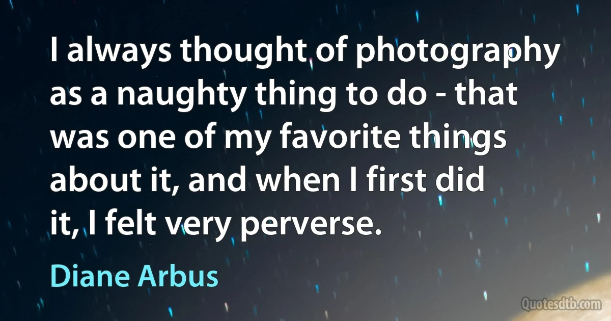 I always thought of photography as a naughty thing to do - that was one of my favorite things about it, and when I first did it, I felt very perverse. (Diane Arbus)