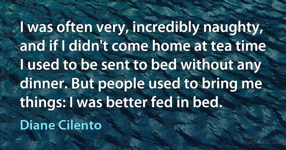 I was often very, incredibly naughty, and if I didn't come home at tea time I used to be sent to bed without any dinner. But people used to bring me things: I was better fed in bed. (Diane Cilento)