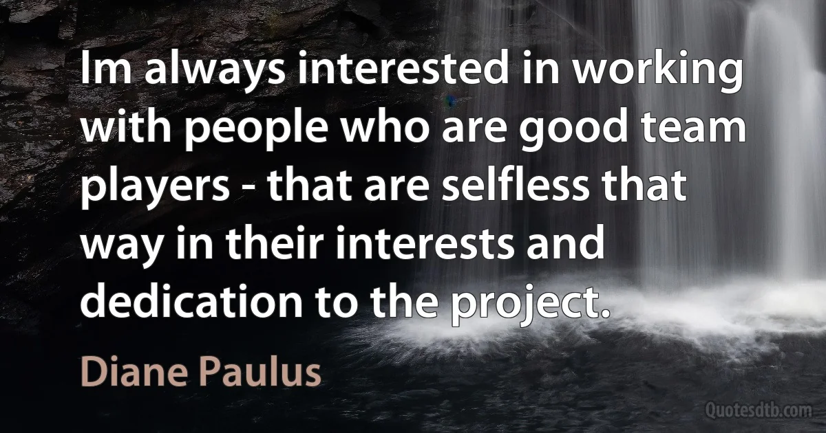 Im always interested in working with people who are good team players - that are selfless that way in their interests and dedication to the project. (Diane Paulus)