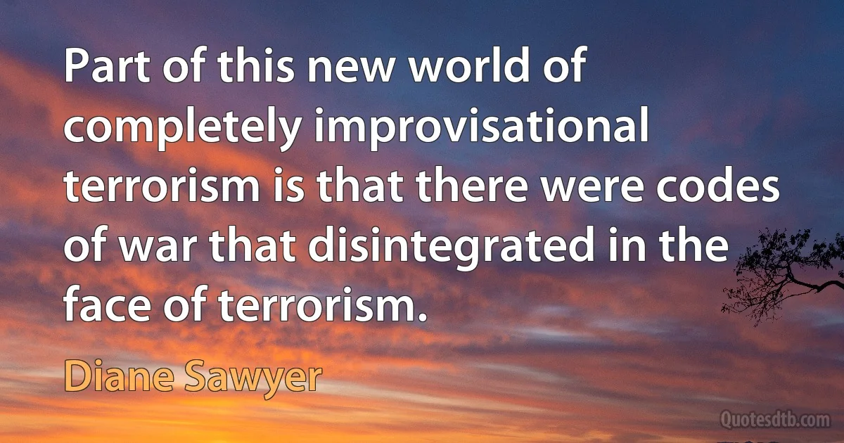 Part of this new world of completely improvisational terrorism is that there were codes of war that disintegrated in the face of terrorism. (Diane Sawyer)