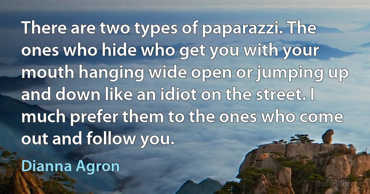 There are two types of paparazzi. The ones who hide who get you with your mouth hanging wide open or jumping up and down like an idiot on the street. I much prefer them to the ones who come out and follow you. (Dianna Agron)