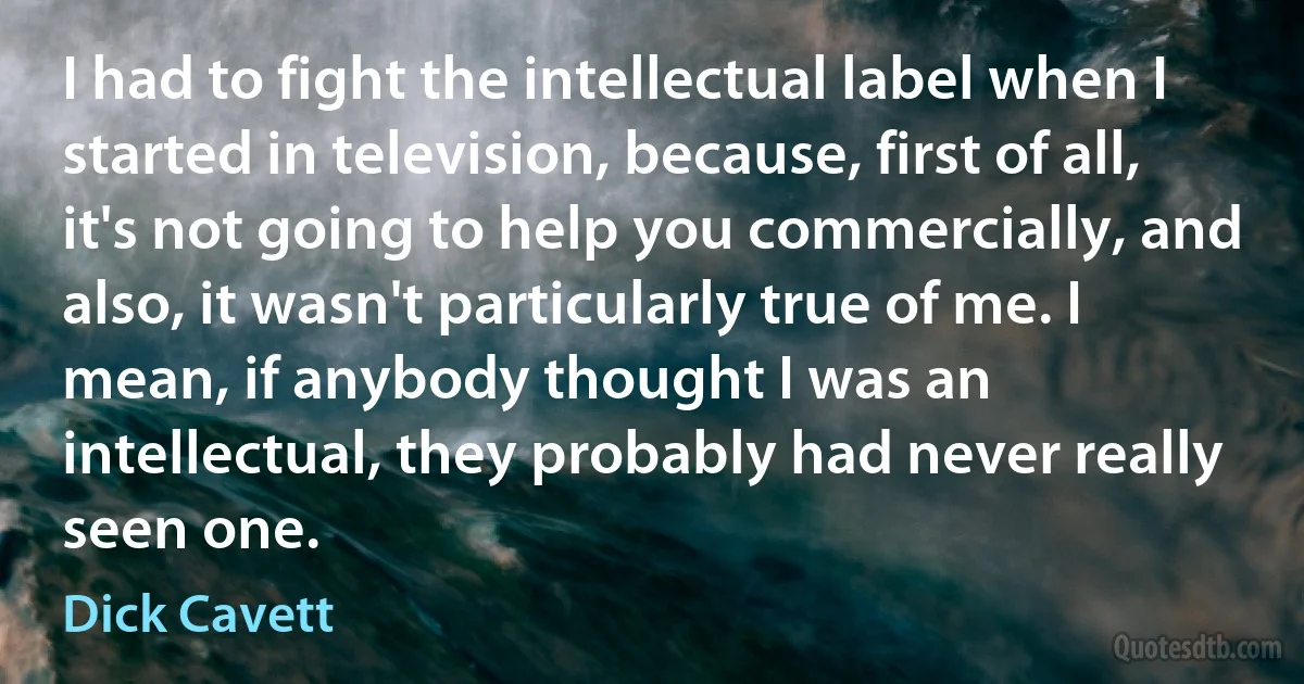 I had to fight the intellectual label when I started in television, because, first of all, it's not going to help you commercially, and also, it wasn't particularly true of me. I mean, if anybody thought I was an intellectual, they probably had never really seen one. (Dick Cavett)