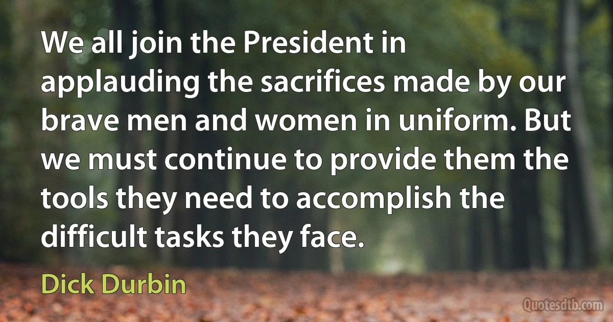 We all join the President in applauding the sacrifices made by our brave men and women in uniform. But we must continue to provide them the tools they need to accomplish the difficult tasks they face. (Dick Durbin)