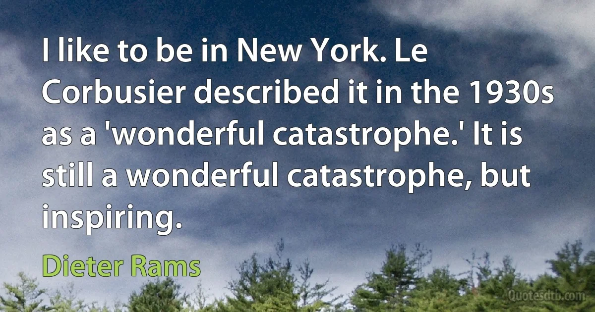 I like to be in New York. Le Corbusier described it in the 1930s as a 'wonderful catastrophe.' It is still a wonderful catastrophe, but inspiring. (Dieter Rams)