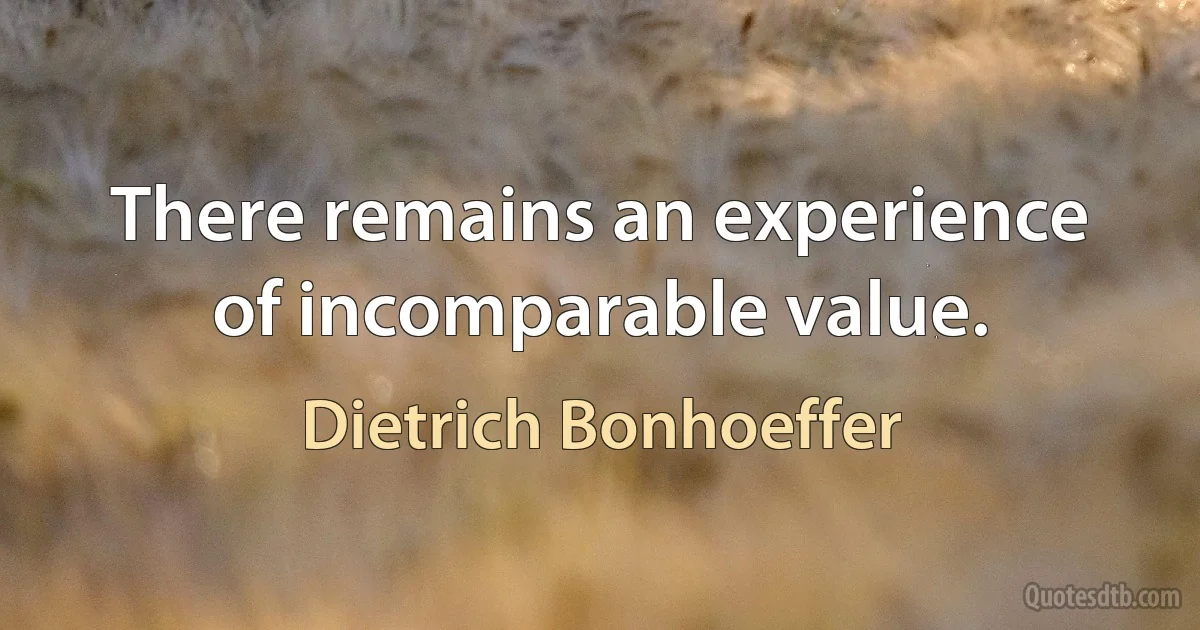 There remains an experience of incomparable value. (Dietrich Bonhoeffer)