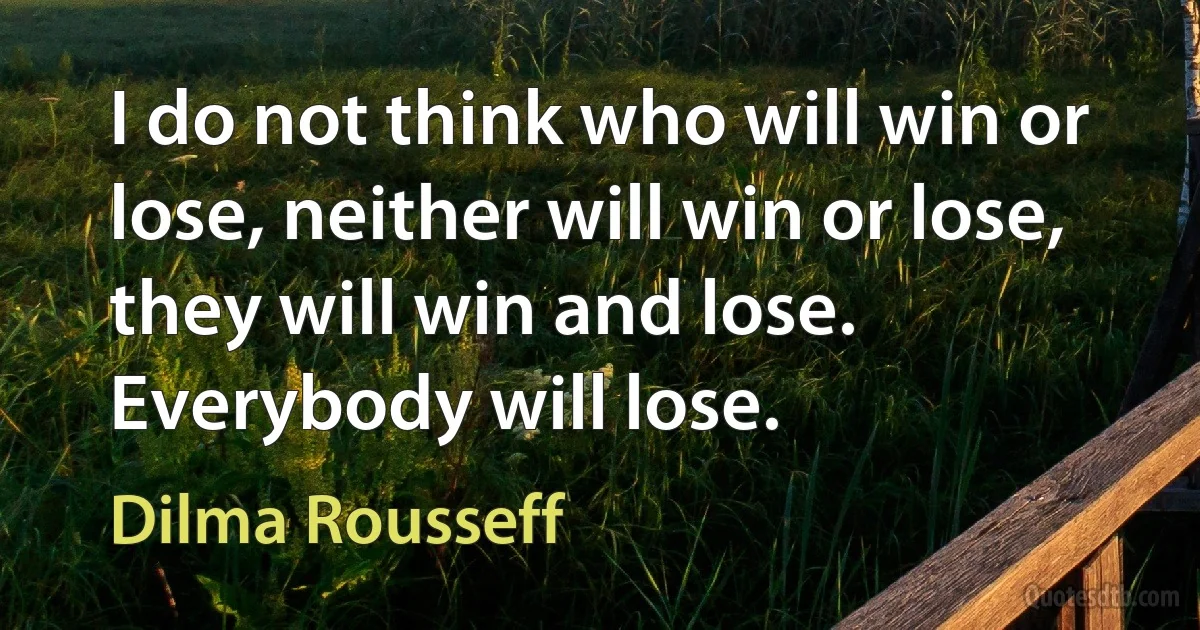 I do not think who will win or lose, neither will win or lose, they will win and lose. Everybody will lose. (Dilma Rousseff)